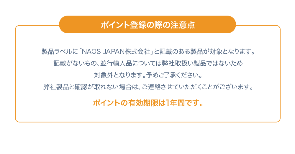 ポイント登録の際の注意点 製品ラベルに「NAOS JAPAN株式会社」と記載のある製品が対象となります。記載がないもの、並行輸入品については弊社取り扱い製品ではないため対象外となります。予めご了承ください。弊社製品と確認が取れない場合は、ご連絡させていただくことがあります。 ポイントの有効期限は1年間です。