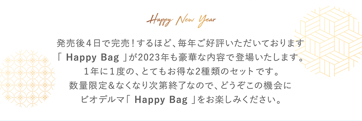 Happy New Year 発売後4日で完売!するほど、毎年ご好評いただいております。「Happy Bag」が2023年も豪華な内容で登場いたします。1年に1度の、とてもお得な2種類のセットです。数量限定&なくなり次第終了なので、どうぞこの機会にビオデルマ「Happy Bag」をお楽しみください。