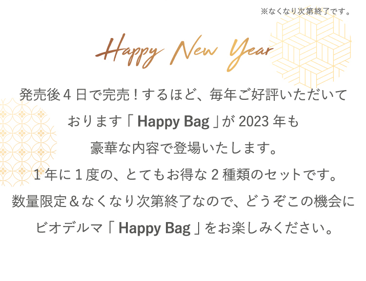 ※なくなり次第終了です。Happy New Year 発売後4日で完売!するほど、毎年ご好評いただいております。「Happy Bag」が2023年も豪華な内容で登場いたします。1年に1度の、とてもお得な2種類のセットです。数量限定&なくなり次第終了なので、どうぞこの機会にビオデルマ「Happy Bag」をお楽しみください。