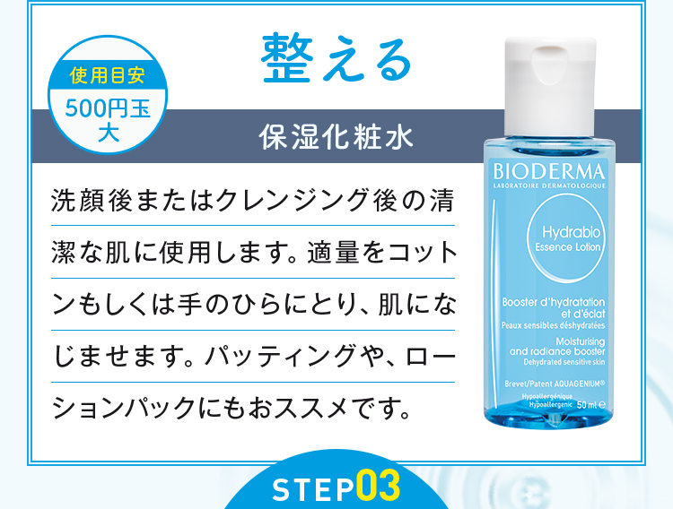 STEP02 整える 保湿化粧水 洗顔後またはクレンジング後の清涼な肌に使用します。適量をコットンもしくは手のひらにとり、肌になじませます。パッティングや、ローションパックにもおススメです。