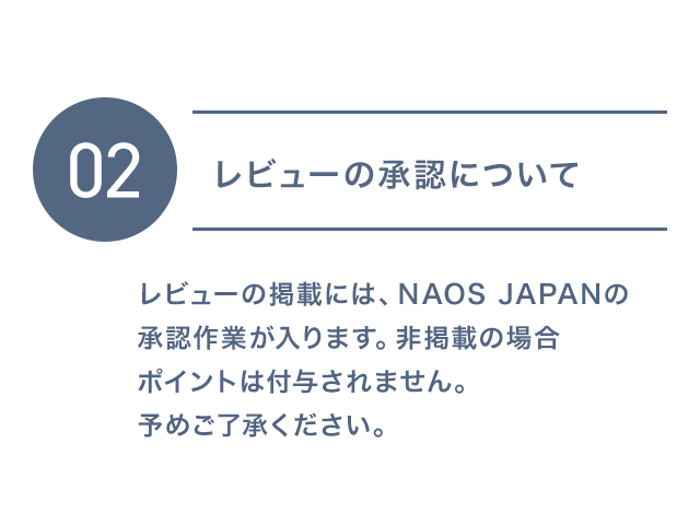 02 レビューの承認について レビューの掲載には、NAOS JAPANの承認作業が入ります。非掲載の場合ポイントは付与されません。予めご了承ください。