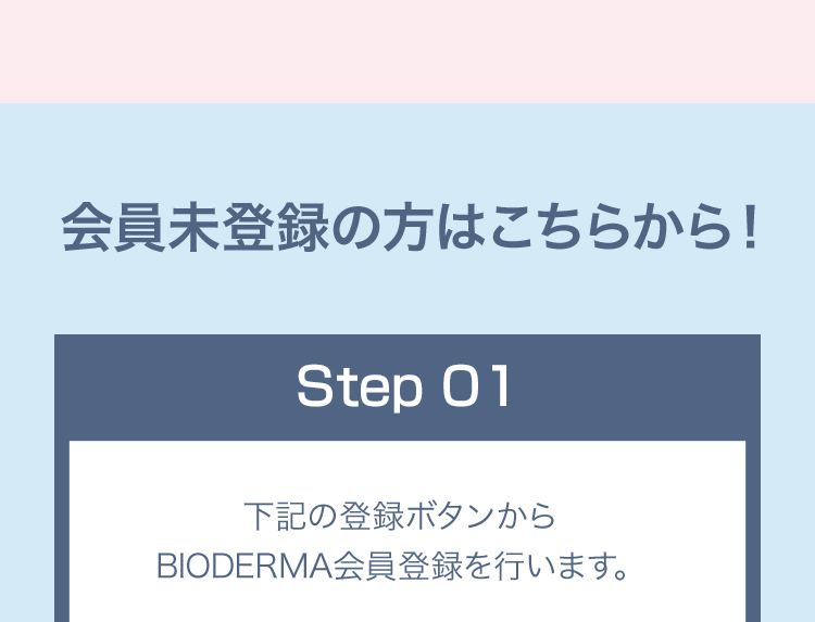 会員未登録の方はこちらから！Step01 下記の登録ボタンからBIODERMA会員登録を行います。
