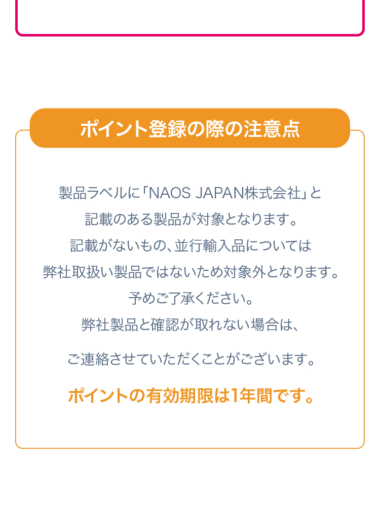 ポイント登録の際の注意点 製品ラベルに「NAOS JAPAN株式会社」と記載のある製品が対象となります。記載がないもの、並行輸入品については弊社取り扱い製品ではないため対象外となります。予めご了承ください。弊社製品と確認が取れない場合は、ご連絡させていただくことがあります。 ポイントの有効期限は1年間です。