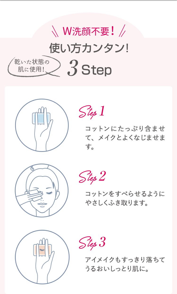 W洗顔不要！使い方カンタン！乾いた状態の肌に使用！3Step![Step1]コットンにたっぷり含ませて、メイクとよくなじませます。[Step2]コットンをすべらせるようにやさしくふき取ります。[Step3]アイメイクもすっきり落ちてうるおいしっとり肌に。